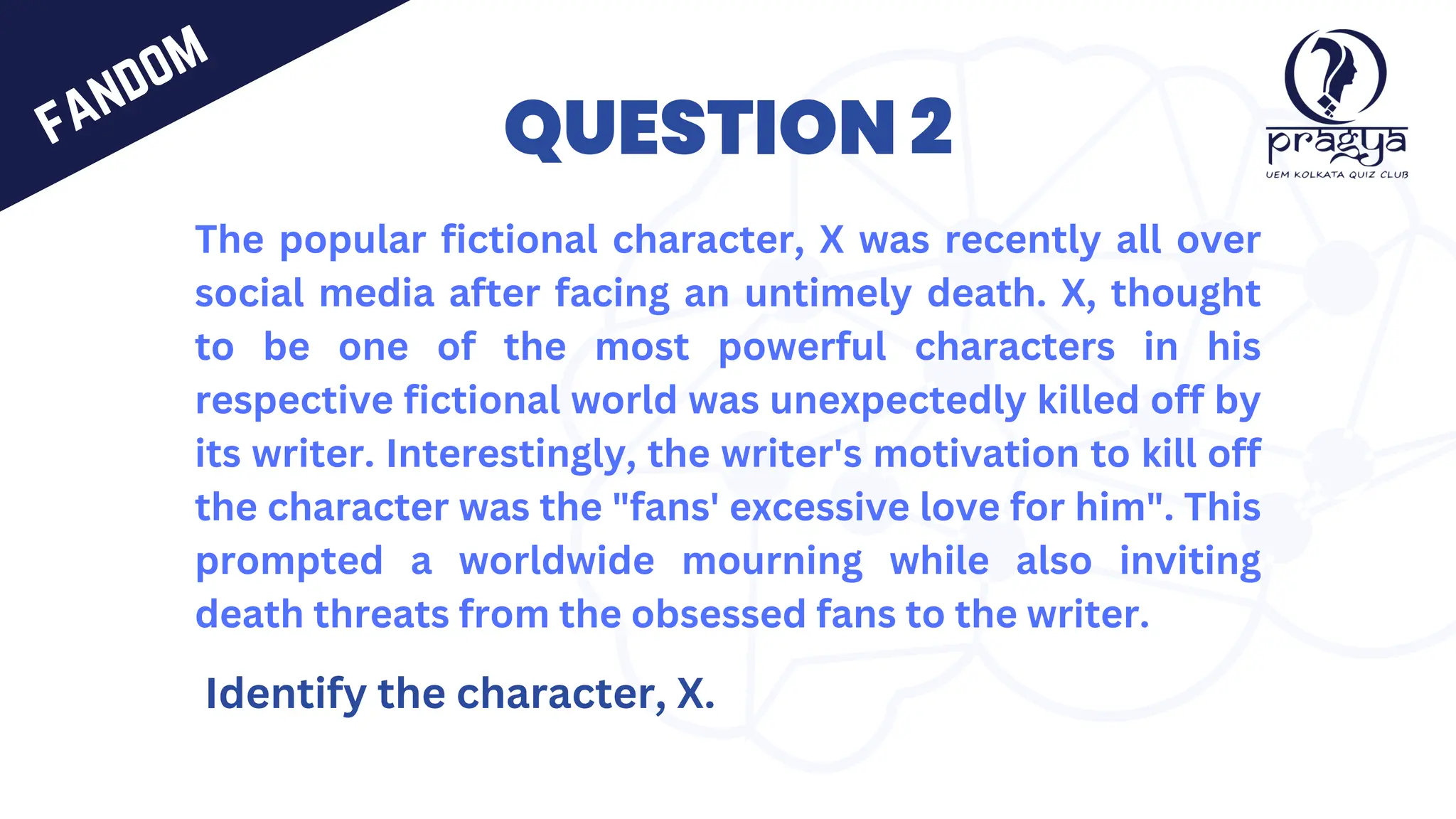 QUESTION 2
The popular fictional character, X was recently all over
social media after facing an untimely death. X, thought
to be one of the most powerful characters in his
respective fictional world was unexpectedly killed off by
its writer. Interestingly, the writer's motivation to kill off
the character was the "fans' excessive love for him". This
prompted a worldwide mourning while also inviting
death threats from the obsessed fans to the writer.
Identify the character, X.
fandom
 
