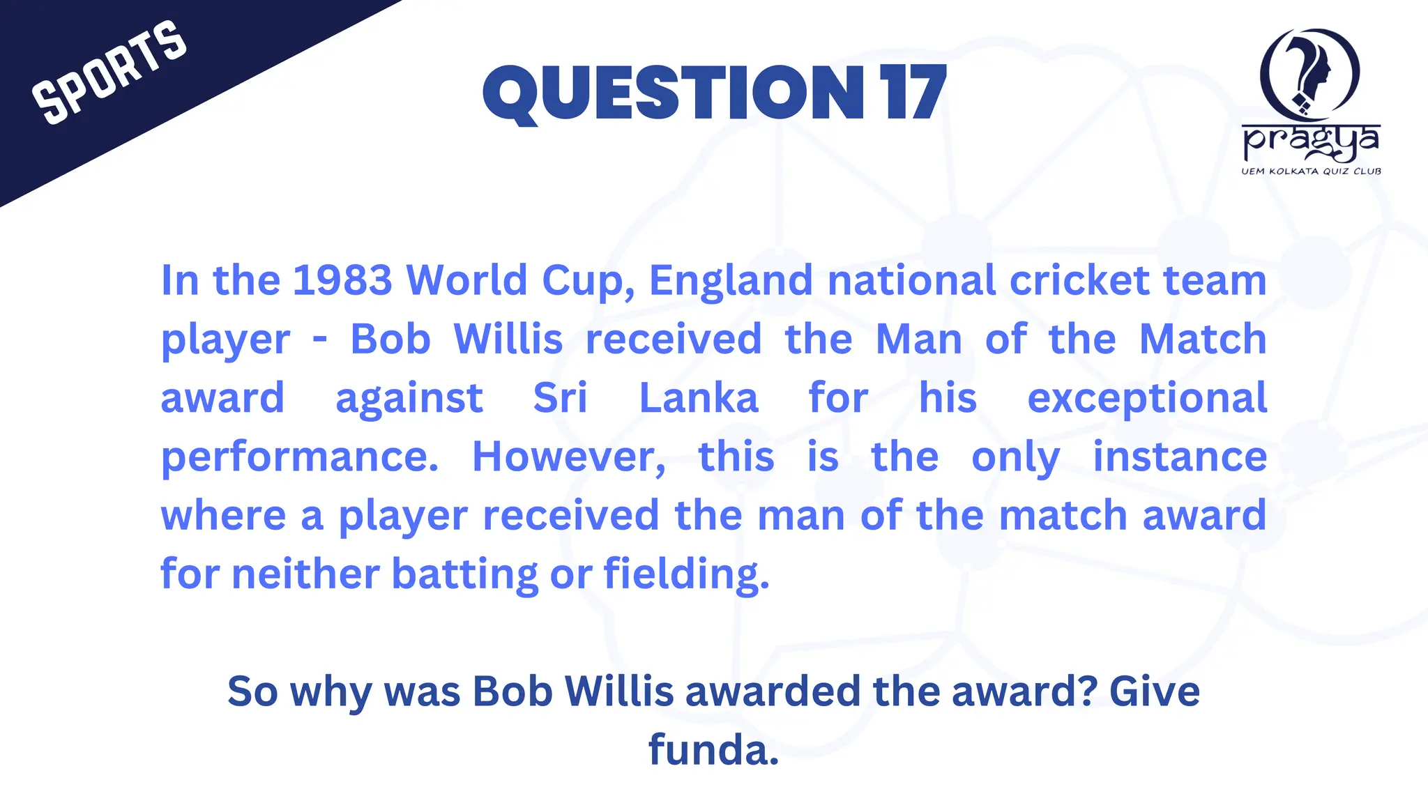 QUESTION 17
In the 1983 World Cup, England national cricket team
player - Bob Willis received the Man of the Match
award against Sri Lanka for his exceptional
performance. However, this is the only instance
where a player received the man of the match award
for neither batting or fielding.
So why was Bob Willis awarded the award? Give
funda.
Sports
 