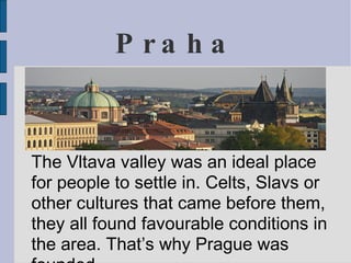 P ra ha


The Vltava valley was an ideal place
for people to settle in. Celts, Slavs or
other cultures that came before them,
they all found favourable conditions in
the area. That’s why Prague was
 
