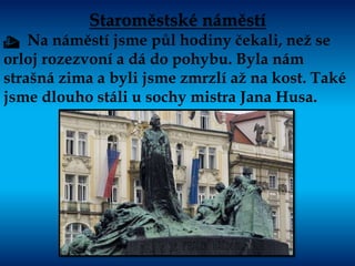Staroměstské náměstí
t Na náměstí jsme půl hodiny čekali, než se
orloj rozezvoní a dá do pohybu. Byla nám
strašná zima a byli jsme zmrzlí až na kost. Také
jsme dlouho stáli u sochy mistra Jana Husa.
 