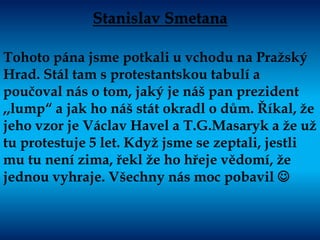 Stanislav Smetana
Tohoto pána jsme potkali u vchodu na Pražský
Hrad. Stál tam s protestantskou tabulí a
poučoval nás o tom, jaký je náš pan prezident
,,lump“ a jak ho náš stát okradl o dům. Říkal, že
jeho vzor je Václav Havel a T.G.Masaryk a že už
tu protestuje 5 let. Když jsme se zeptali, jestli
mu tu není zima, řekl že ho hřeje vědomí, že
jednou vyhraje. Všechny nás moc pobavil 
 