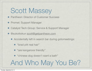 Scott Massey
Pantheon: Director of Customer Success
Promet: Support Manager
Catalyst Tech Group: Service & Support Manager
@sukottokun scott@getpantheon.com
Accidentally left in search bar during gotomeetings:
“brad pitt real hair”
“are kangaroos friendly”
“chinese dog doesn't want a bath”
And Who May You Be?
Thursday, September 26, 13
 