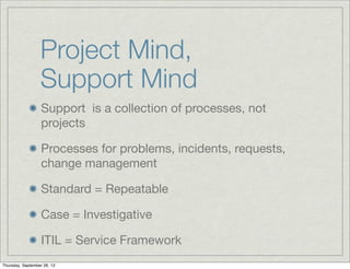 Project Mind,
Support Mind
Support is a collection of processes, not
projects
Processes for problems, incidents, requests,
change management
Standard = Repeatable
Case = Investigative
ITIL = Service Framework
Thursday, September 26, 13
 