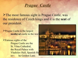 Prague Castle
The most famous sight is Prague Castle, was
the residence of Czech kings and it is the seat of
our president.
Prague Castle is the largest
medieval castle in the world.
Famous sights of the
Prague Castle are the
St. Vitus Cathedral,
the Royal Palace with
Vladislav Hall, Spanish Hall
or t he Golden Lane.
 