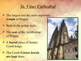 St. Vitus Cathedral
 The largest and the most important
temple in Prague.
 Built in the gothic style.
 The seat of the Archbishop
of Prague.
 A burial place of former
Czech kings.
 The Czech Crown Jewels
are kept there.
 