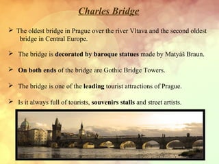 Charles Bridge
 The oldest bridge in Prague over the river Vltava and the second oldest
bridge in Central Europe.
 The bridge is decorated by baroque statues made by Matyáš Braun.
 On both ends of the bridge are Gothic Bridge Towers.
 The bridge is one of the leading tourist attractions of Prague.
 Is it always full of tourists, souvenirs stalls and street artists.
 
