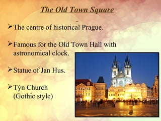 The Old Town Square
The centre of historical Prague.
Famous for the Old Town Hall with
astronomical clock.
Statue of Jan Hus.
Týn Church
(Gothic style)
 