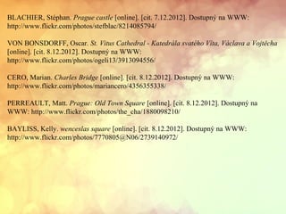 BLACHIER, Stéphan. Prague castle [online]. [cit. 7.12.2012]. Dostupný na WWW:
http://www.flickr.com/photos/stefblac/8214085794/
VON BONSDORFF, Oscar. St. Vitus Cathedral - Katedrála svatého Víta, Václava a Vojtěcha
[online]. [cit. 8.12.2012]. Dostupný na WWW:
http://www.flickr.com/photos/ogeli13/3913094556/
CERO, Marian. Charles Bridge [online]. [cit. 8.12.2012]. Dostupný na WWW:
http://www.flickr.com/photos/mariancero/4356355338/
PERREAULT, Matt. Prague: Old Town Square [online]. [cit. 8.12.2012]. Dostupný na
WWW: http://www.flickr.com/photos/the_cha/1880098210/
BAYLISS, Kelly. wenceslas square [online]. [cit. 8.12.2012]. Dostupný na WWW:
http://www.flickr.com/photos/7770805@N06/2739140972/
 