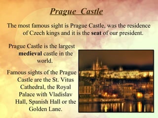 Prague Castle
The most famous sight is Prague Castle, was the residence
of Czech kings and it is the seat of our president.
Prague Castle is the largest
medieval castle in the
world.
Famous sights of the Prague
Castle are the St. Vitus
Cathedral, the Royal
Palace with Vladislav
Hall, Spanish Hall or the
Golden Lane.

 