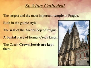 St. Vitus Cathedral
The largest and the most important temple in Prague.
Built in the gothic style.
The seat of the Archbishop of Prague.
A burial place of former Czech kings.
The Czech Crown Jewels are kept
there.

 