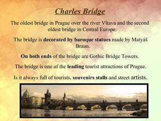 Charles Bridge
The oldest bridge in Prague over the river Vltava and the second
oldest bridge in Central Europe.
The bridge is decorated by baroque statues made by Matyáš
Braun.
On both ends of the bridge are Gothic Bridge Towers.
The bridge is one of the leading tourist attractions of Prague.
Is it always full of tourists, souvenirs stalls and street artists.

 