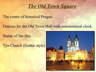The Old Town Square
The centre of historical Prague.
Famous for the Old Town Hall with astronomical clock.
Statue of Jan Hus
Týn Church (Gothic style)

 
