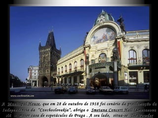 A  Municipal House , que em  28 de outubro de 1918 foi cenário da proclamação da Independência da  “Czechoslovakia”,   abriga o  Smetana Concert Hall  ( Smetanova síň  )  –  maior casa de espetáculos de Praga . A seu lado,  situa-se  The Powder Tower  . 