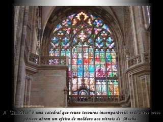 A  “ St. Vitus ” é uma catedral que reune tesouros incomparáveis: seus altos arcos góticos abrem um efeito de moldura aos vitrais de  Mucha.   