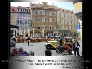 De toda essa tradição tcheca  -  que tão bem mescla cultura com alegria de viver –  é que  surgiram gênios  iluminados como  Dvořák   e  Smetana  na Música, bem assim  Kundera  e  Kafka  na Literatura.   