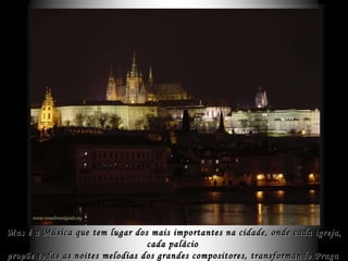 Mas é a Música que tem lugar dos mais importantes na cidade, onde cada igreja, cada palácio  propõe todas as noites melodias dos grandes compositores, transformando Praga  numa gigantesca sala de concertos às margens do rio Moldau . 