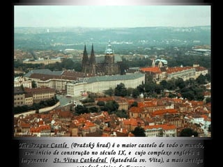 The Prague Castle   ( Pražský hrad )  é o maior castelo de todo o mundo, com início de construção no século IX, e  cujo complexo engloba a imponente  St. Vitus Cathedral   ( katedrála sv. Víta) , a mais antiga catedral gótica da Europa. 