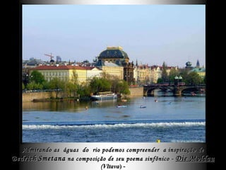 Admirando as  águas  do  rio podemos compreender  a inspiração de Bedrich   Smetana  na composição de seu poema sinfônico -  Die Moldau   ( Vltava ) - que é o fundo musical aqui .   