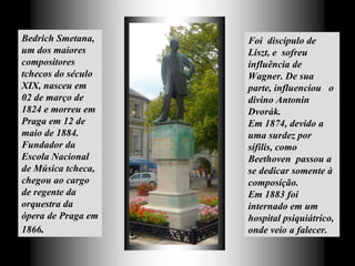 Bedrich Smetana, um dos maiores compositores tchecos do século XIX, nasceu  em 02 de março de 1824 e morreu em Praga em 12 de maio de 1884. Fundador da Escola Nacional de Música tcheca,  chegou ao cargo de regente da orquestra da ópera de Praga em 1866 .   Foi  discípulo de Liszt, e  sofreu influência de Wagner. De sua parte, influenciou  o divino Antonin Dvorák.  Em 1874, devido a uma surdez por sífilis, como Beethoven  passou a se dedicar somente à composição.  Em 1883 foi internado em um hospital psiquiátrico, onde veio a falecer.  