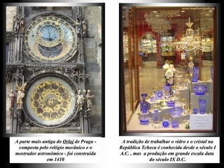 A parte mais antiga do  Orloj  de Praga - composta pelo relógio mecânico e o mostrador astronômico - foi construída em 1410 A tradição de trabalhar o vidro e o cristal na República Tcheca é conhecida desde o século I A.C. , mas  a produção em grande escala data  do século IX D.C. 
