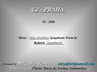 CZ - PRAHA  IX - 2006 Music –  Die Moldau ,  Symphonic Poem  by  Bedrich   Smetana  Formated by   Delza Dias Ferreira  -  [email_address] English version by   Flavio Musa de Freitas Guimarães 