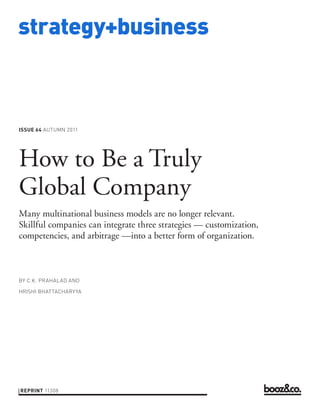 strategy+business



ISSUE 64 AUTUMN 2011




How to Be a Truly
Global Company
Many multinational business models are no longer relevant.
Skillful companies can integrate three strategies — customization,
competencies, and arbitrage —into a better form of organization.



BY C.K. PRAHALAD AND

HRISHI BHATTACHARY YA




REPRINT 11308
 