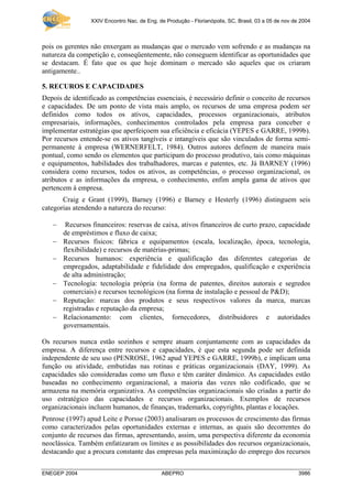 XXIV Encontro Nac. de Eng. de Produção - Florianópolis, SC, Brasil, 03 a 05 de nov de 2004



pois os gerentes não enxergam as mudanças que o mercado vem sofrendo e as mudanças na
natureza da competição e, conseqüentemente, não conseguem identificar as oportunidades que
se destacam. É fato que os que hoje dominam o mercado são aqueles que os criaram
antigamente..

5. RECUROS E CAPACIDADES
Depois de identificado as competências essenciais, é necessário definir o conceito de recursos
e capacidades. De um ponto de vista mais amplo, os recursos de uma empresa podem ser
definidos como todos os ativos, capacidades, processos organizacionais, atributos
empresariais, informações, conhecimentos controlados pela empresa para conceber e
implementar estratégias que aperfeiçoem sua eficiência e eficácia (YEPES e GARRE, 1999b).
Por recursos entende-se os ativos tangíveis e intangíveis que são vinculados de forma semi-
permanente à empresa (WERNERFELT, 1984). Outros autores definem de maneira mais
pontual, como sendo os elementos que participam do processo produtivo, tais como máquinas
e equipamentos, habilidades dos trabalhadores, marcas e patentes, etc. Já BARNEY (1996)
considera como recursos, todos os ativos, as competências, o processo organizacional, os
atributos e as informações da empresa, o conhecimento, enfim ampla gama de ativos que
pertencem à empresa.
       Craig e Grant (1999), Barney (1996) e Barney e Hesterly (1996) distinguem seis
categorias atendendo a natureza do recurso:

   −    Recursos financeiros: reservas de caixa, ativos financeiros de curto prazo, capacidade
       de empréstimos e fluxo de caixa;
   −   Recursos físicos: fábrica e equipamentos (escala, localização, época, tecnologia,
       flexibilidade) e recursos de matérias-primas;
   −   Recursos humanos: experiência e qualificação das diferentes categorias de
       empregados, adaptabilidade e fidelidade dos empregados, qualificação e experiência
       de alta administração;
   −   Tecnologia: tecnologia própria (na forma de patentes, direitos autorais e segredos
       comerciais) e recursos tecnológicos (na forma de instalação e pessoal de P&D);
   −   Reputação: marcas dos produtos e seus respectivos valores da marca, marcas
       registradas e reputação da empresa;
   −   Relacionamento: com clientes, fornecedores, distribuidores e autoridades
       governamentais.

Os recursos nunca estão sozinhos e sempre atuam conjuntamente com as capacidades da
empresa. A diferença entre recursos e capacidades, é que esta segunda pode ser definida
independente de seu uso (PENROSE, 1962 apud YEPES e GARRE, 1999b), e implicam uma
função ou atividade, embutidas nas rotinas e práticas organizacionais (DAY, 1999). As
capacidades são consideradas como um fluxo e têm caráter dinâmico. As capacidades estão
baseadas no conhecimento organizacional, a maioria das vezes não codificado, que se
armazena na memória organizativa. As competências organizacionais são criadas a partir do
uso estratégico das capacidades e recursos organizacionais. Exemplos de recursos
organizacionais incluem humanos, de finanças, trademarks, copyrights, plantas e locações.
Penrose (1997) apud Leite e Porsse (2003) analisaram os processos de crescimento das firmas
como caracterizados pelas oportunidades externas e internas, as quais são decorrentes do
conjunto de recursos das firmas, apresentando, assim, uma perspectiva diferente da economia
neoclássica. Também enfatizaram os limites e as possibilidades dos recursos organizacionais,
destacando que a procura constante das empresas pela maximização do emprego dos recursos


ENEGEP 2004                                  ABEPRO                                                   3986
 