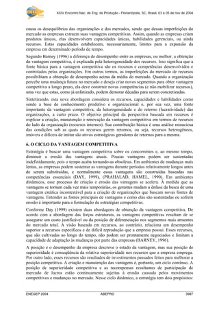 XXIV Encontro Nac. de Eng. de Produção - Florianópolis, SC, Brasil, 03 a 05 de nov de 2004



causa os desequilíbrios das organizações e dos mercados, sendo que dessas imperfeições do
mercado as empresas extraem suas vantagens competitivas. Assim, quando as empresas criam
produtos únicos, elas desenvolvem capacidades únicas, habilidades gerenciais, ou ainda
recursos. Estas capacidades estabelecem, necessariamente, limites para a expansão da
empresa em determinado período de tempo.
Segundo Barney (1996) a diferença de desempenho entre as empresas, ou melhor, a obtenção
da vantagem competitiva, é explicada pela heterogeneidade dos recursos. Isso significa que a
fonte básica para a vantagem competitiva são os recursos e competências desenvolvidos e
controlados pelas organizações. Em outros termos, as imperfeições do mercado de recursos
possibilitam a obtenção de desempenho acima da média do mercado. Quando a organização
percebe uma mudança futura no mercado e deseja criar novos segmentos para obter vantagem
competitiva a longo prazo, ela deve construir novas competências (e não mobilizar recursos),
uma vez que estas, como já enfatizado, podem demorar décadas para serem concretizadas.
Sintetizando, esta nova abordagem considera os recursos, capacidades e habilidades como
sendo a base de conhecimento produtivo e organizacional e, por sua vez, uma fonte
importante da vantagem competitiva, da heterogeneidade e do retorno (lucratividade) das
organizações, a curto prazo. O objetivo principal da perspectiva baseada em recursos é
explicar a criação, manutenção e renovação da vantagem competitiva em termos de recursos
do lado da organização (recursos internos). Sua contribuição básica é uma análise minuciosa
das condições sob as quais os recursos gerem retornos, ou seja, recursos heterogêneos,
imóveis e difíceis de imitar são ativos estratégicos geradores de retornos para a mesma.

6. O CICLO DA VANTAGEM COMPETITIVA
Estratégia é buscar uma vantagem competitiva sobre os concorrentes e, ao mesmo tempo,
diminuir a erosão das vantagens atuais. Poucas vantagens podem ser sustentadas
indefinidamente, pois o tempo acaba tornando-as obsoletas. Em ambientes de mudanças mais
lentas, as empresas podem sustentar as vantagens durante períodos relativamente longos antes
de serem substituídas, e normalmente essas vantagens são construídas baseadas nas
competências essenciais (DAY, 1999), (PRAHALAD, HAMEL, 1990). Em ambientes
dinâmicos, esse processo de criação e erosão das vantagens se acelera. À medida que as
vantagens se tornam cada vez mais temporárias, os gerentes mudam a ênfase da busca de uma
vantagem estática incontestável para a criação de organizações que buscam novas fontes de
vantagens. Entender as fontes principais de vantagens e como elas são sustentadas ou sofrem
erosão é importante para a formulação de estratégias competitivas.
Conforme Day (1999) existem duas abordagens de obtenção da vantagem competitiva. De
acordo com a abordagem das forças estruturais, as vantagens competitivas resultam de se
assegurar um custo justificável ou da posição de diferenciação nos segmentos mais atraentes
do mercado total. A visão baseada em recursos, ao contrário, relaciona um desempenho
superior a recursos específicos e de difícil reprodução que a empresa possui. Esses recursos,
que são cultivadas ao longo do tempo, não podem ser prontamente negociados e limitam a
capacidade de adaptação às mudanças por parte das empresas (BARNEY, 1996).
A posição e o desempenho da empresa descreve o estado da vantagem, mas sua posição de
superioridade é conseqüência da relativa superioridade nos recursos que a empresa emprega.
Por outro lado, esses recursos são resultados de investimentos passados feitos para melhorar a
posição competitiva. A criação e manutenção das vantagens é, portanto, um ciclo contínuo. A
posição de superioridade competitiva e as recompensas resultantes de participação de
mercado de lucros estão continuamente sujeitas à erosão causada pelos movimentos
competitivos e mudanças no mercado. Nesse ciclo dinâmico, a estratégia tem dois propósitos:


ENEGEP 2004                                  ABEPRO                                                   3987
 