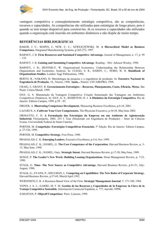 XXIV Encontro Nac. de Eng. de Produção - Florianópolis, SC, Brasil, 03 a 05 de nov de 2004



vantagem competitiva e conseqüentemente estratégia competitiva, são as competências,
recursos e capacidades. As competências são utilizadas para estratégias de longo prazo, pois é
quando se tem tempo disponível para construí-las. Já os recursos e capacidades são utilizados
quando a organização está inserida em ambientes dinâmicos e não dispõe de muito tempo.

REFERÊNCIAS BIBLIOGRÁFICAS
BAKER, J. C.; MAPES, J.; NEW, C. C.; SZWEJCZEWSKI, M. A Hierarchical Model as Business
Competence. Integrated Manufacturing Systems, p.265-272, 1997.
BARNEY, J. B. Firm Resources and Sustained Competitive Advantage. Journal of Management, n. 17, p. 99
– 110.
BARNEY, J. B. Gaining and Sustaining Competitive Advantage. Reading – MA: Adisson Wesley, 1996.
BARNEY, J. B.; HESTERLY, W. Organizational Economics: Understanding the Relationship Between
Organizations and Economics Analysis. In: CLEGG, S. R.; HARDY, C.; NORD, W. R. Handbook of
Organizations Studies. London: Sage Publications, 1996.
BERTO, R.; NAKANO, D. Metodologia da pesquisa e a engenharia de produção. In: Encontro Nacional de
Engenharia de Produção, 18., Niterói, 1998. Anais... Niterói: UFF/ABEPRO, 1998.
CRAIG, J.; GRANT, R. Gerenciamento Estratégico – Recursos, Planejamento, Custo, Eficácia, Metas. São
Paulo: Littera Mundi, 1999.
DAY, G. S. Manutenção da Vantagem Competitiva: Criação Sustentação das Vantagens em Ambientes
Competitivos Dinâmicos. In: DAY, G. S.; REIBSTEIN, D. J. A Dinâmica da Estratégia Competitiva. Rio de
Janeiro: Editora Campus, 1999. p.59 – 85.
DREJER, A. Illustrating Competence Development. Measuring Business Excellence, p.6-10, 2001.
LAZARUS, A. Cultivate Your Core Competencies. The Physician Executive, p.34-38, May/June 2002.
ORSSATTO, C. H. A Formulação das Estratégias da Empresa em um Ambiente de Aglomeração
Industrial. Florianópolis, 2002. 253 f. Tese (Doutorado em Engenharia de Produção) – Setor de Ciências
Exatas, Universidade Federal de Santa Catarina.
PORTER, M. Competição: Estratégias Competitivas Essenciais. 5º Edição. Rio de Janeiro: Editora Campus,
p. 27-126, 1999.
PORTER, M. Competitive Strategy. Free Press, 1980.
PRAHALAD, C. K. Emerging Leaders. Executive Excellence, p.3-4, Nov 1999.
PRAHALAD, C. K.; HAMEL, G. The Core Competence of the Corporation. Harvard Business Review, p. 3-
15, May/June, 1990.
PRAHALAD, C. K.; HAMEL, Gary. Strategic Intent. Harvard Business Review, p.17-30, May/June, 1989.
SENGE, P. The Leader’s New Work: Building Leaning Organizations. Sloan Management Review, p. 7-23,
1990.
STALK, G. Time- The Next Source as Competitive Advantage. Harvard Business Review, p.41-51, July-
August, 1988.
STALK, G.; EVANS, P.; SHULMAN, L. Competing on Capabilities: The New Rules of Corporate Strategy.
Harvard Business Review, p.57-69, March/April 1992.
WERNERFELT, B. A Resource-Based View of the Firm. Strategic Management Journal. 5: 171-180, 1984.
YEPES, J. A. L.; GARRE, M. F. M. Gestión de los Recursos y Capacidades de la Empresa: la Clave de la
Ventaja Competitiva Sostenible. Información Comercial Española, n. 777, mar/abr 1999b.
ZARAFIAN, P. Objectif Competénce. Paris: Liaisons, 1999.




ENEGEP 2004                                   ABEPRO                                                   3990
 