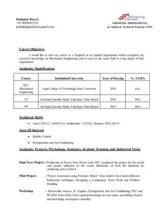 Prahalad Rao G.
+91 9094981376 CERTIFIED PROFESSIONAL
prahaladgopalrao@gmail.com on Advanced Technical Program (ATP)
Career Objective
I would like to start my career as a Engineer in an reputed organization which recognizes my
extensive knowledge on Mechanical Engineering and to excel in the same field as a key player of that
organization.
Academic Qualification
Course Institution/University Year of Passing % / CGPA
B.E.
Mechanical
Engineering
Agni College of Technology/Anna University 2018 8.61
12th
Jai Gopal Garodia Hindu Vidyalaya/ State Board 2014 84%
10th
Jai Gopal Garodia Hindu Vidyalaya/ State Board 2012 86%
Technical Skills
 Auto CAD 12 / ANSYS 16 / Solidworks / CATIA / Seimens NX CAD 11
Area Of Interest
 Quality Control
 Refrigeration and Air-Conditioning
Academic Projects, Workshops, Seminars, In-plant Training and Industrial Visits
Final Year Project :“Production of Power from Waste Lube Oil”, completed this project for the useful
and proper utilization of the waste lubrication oil from the industries by
producing power from it.
Mini Project :“Power Generation using Perendev Motor” from which I have learnt different
Fabrication techniques, Designing a Component, Team Work and Problem
Handling.
Workshop : Renewable sources, IC Engines, Refrigeration and Air Conditioning, PLC and
SCADA from which I have gained knowledge on core topics, assembling of parts
and knowledge on program controller.
 