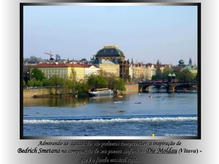 Admirando as  águas  do  rio podemos compreender  a inspiração de Bedrich   Smetana  na composição de seu poema sinfônico -  Die Moldau   ( Vltava ) - que é o fundo musical aqui .   