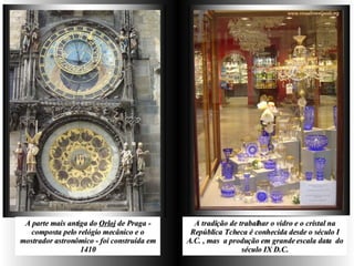 A parte mais antiga do  Orloj  de Praga - composta pelo relógio mecânico e o mostrador astronômico - foi construída em 1410 A tradição de trabalhar o vidro e o cristal na República Tcheca é conhecida desde o século I A.C. , mas  a produção em grande escala data  do século IX D.C. 