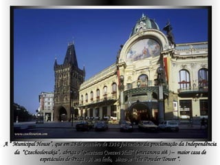 A “ Municipal House”, que em  28 de outubro de 1918 foi cenário da proclamação da Independência da  “Czechoslovakia”,   abriga o “Smetana Concert Hall” ( Smetanova síň  )  –  maior casa de espetáculos de Praga . A seu lado,  situa-se “The Powder Tower  “. 