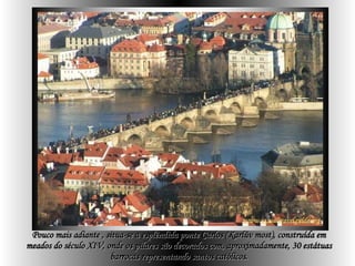 Pouco mais adiante , situa-se a esplêndida ponte Carlos (Karlův most), construída em meados do século XIV, onde os pilares são decorados com, aproximadamente, 30 estátuas barrocas representando santos católicos. 