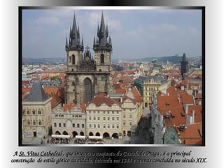 A  St. Vitus Cathedral  , que integra o conjunto do Castelo de Praga , é a principal  construção  de estilo gótico da cidade, iniciada em 1344 e apenas concluída no século XIX.   