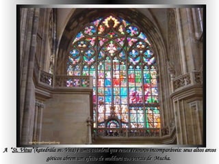 A  “ St. Vitus ”(katedrála sv. Víta) é uma catedral que reune tesouros incomparáveis: seus altos arcos góticos abrem um efeito de moldura aos vitrais de  Mucha.   