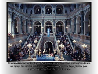 As escadarias internas do   edifício do  National Museum   (Národní muzeum) constituem um espaço com especial acústica  que, por isso, revela-se como lugar favorito para  concertos tradicionais de câmera ou de corais. 