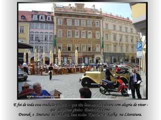 E foi de toda essa tradição tcheca  -  que tão bem mescla cultura com alegria de viver - que  surgiram gênios  iluminados como  Dvorak  e  Smetana  na Música, bem assim  Kundera  e  Kafka  na Literatura.   