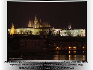 Mas é a música que tem lugar dos mais importantes na cidade, onde cada igreja, cada palácio  propõe todas as noites as melodias de grandes compositores, transformando Praga  numa gigantesca sala de concertos às margens do rio Moldau . 
