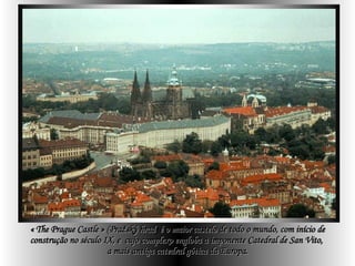 « The Prague Castle » ( Pražský hrad )  é o maior castelo de todo o mundo, com início de construção no século IX, e  cujo complexo engloba a imponente Catedral de San Vito,  a mais antiga catedral gótica da Europa. 