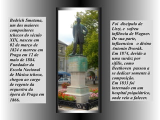Bedrich Smetana, um dos maiores compositores tchecos do século XIX, nasceu  em 02 de março de 1824 e morreu em Praga em 12 de maio de 1884. Fundador da Escola Nacional de Música tcheca,  chegou ao cargo de regente da orquestra da ópera de Praga em 1866 .   Foi  discípulo de Liszt, e  sofreu inflência de Wagner. De sua parte, influenciou  o divino Antonin Dvorák.  Em 1874, devido a uma surdez por sífilis, como Beethoven  passou a se dedicar somente à composição.  Em 1833 foi internado em um hospital psiquiátrico, onde veio a falecer.  