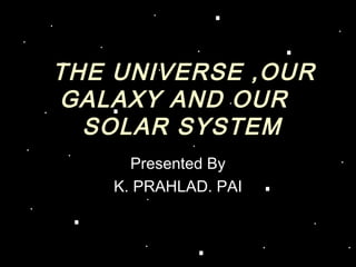 THE UNIVERSE ,OUR
GALAXY AND OUR
  SOLAR SYSTEM
     Presented By
   K. PRAHLAD. PAI
 