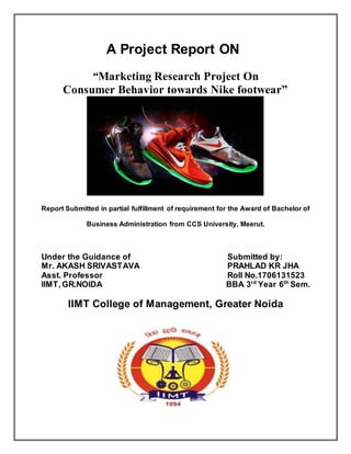 A Project Report ON
“Marketing Research Project On
Consumer Behavior towards Nike footwear”
Report Submitted in partial fulfillment of requirement for the Award of Bachelor of
Business Administration from CCS University, Meerut.
Under the Guidance of Submitted by:
Mr. AKASH SRIVASTAVA PRAHLAD KR JHA
Asst. Professor Roll No.1706131523
IIMT,GR.NOIDA BBA 3rd
Year 6th
Sem.
IIMT College of Management, Greater Noida
 