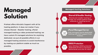 Shared & Reseller Hosting
Shared and reseller hosting in
europe. For small-medium-large
websites or reselling server
space.
Managed
Solution
PraHost offers Altruistic Support with all its
hosting platform. It does not matter if you
choose Shared - Reseller hosting, cPanel
managed hosting or ddos protected hosting; we
have custom fit managed solutions for anything
dedicated. we put all possible efforts in our
managed hosting solutions to avoid interference
by making our platform stable as much as
possible.
cPanel Managed Server
Fully managed cpanel dedicated
hosting with 24x7 support from
PraHost.
DDOS Protection
Upto 200Gbps DDOS protected
dedicated servers in Germany,
Netherlands and USA NY Metro
Managed Hosting Solutions
 