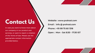 Contact Us
In case you want to know more about
our company or our product and
services, or want to report a violation
of the Terms of Use. Please use the
appropriate contact information
provided below.
Phone : +91-99 75 60 1318
Email : info @ prahost.com
Open : Mon - Sat 8:30 - 17:30 IST
Website : www.prahost.com
 