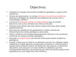 Objectivos: Trabalhar em equipa para resolver problemas geológicos e gerar outros problemas. Através da observação, no campo,  formular e reconhecer problemas ; desenhar estratégias de resolução de problemas de acordo com a metodologia científica. Conhecer os  métodos usados em paleontologia  (que se podem relacionar com outros métodos das ciências naturais) Distinguir entre fósseis úteis para datar e fósseis úteis para obter dados paleoambientais. Reconhecer a existência da geodinâmica   externa através da interpretação dos dados geológicos observados. Inferir a existência de transgressões/regressões marinhas e de mudanças climáticas ao  longo do tempo geológico. Aprender a  integrar dados  de diversas fontes para resolver problemas geológicos. Adquirir a ideia que um fóssil é um elemento natural com utilidade. Saber valorizá-los e induzir ideias de conservação; Fomentar o conhecimento e  respeito pelo ambiente natural. Os fósseis não são apenas um elemento decorativo, mas possuem um valor científico e didáctico que fica comprometido quando é arrancado do seu meio natural por pessoas sem experiência ou com objectivos não-científicos. 