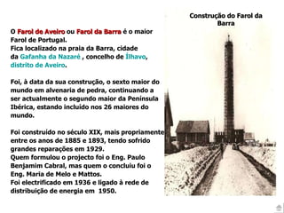 Construção do  Farol da Barra O  Farol de Aveiro  ou  Farol da Barra  é o maior Farol de Portugal.  Fica localizado na praia da Barra, cidade  da  Gafanha da Nazaré  , concelho de  Ílhavo , distrito de Aveiro . Foi, à data da sua construção, o sexto maior do  mundo em alvenaria de pedra, continuando a ser actualmente o segundo maior da Península Ibérica, estando incluído nos 26 maiores do mundo. Foi construído no século XIX, mais propriamente entre os anos de 1885 e 1893, tendo sofrido grandes reparações em 1929.  Quem formulou o projecto foi o Eng. Paulo Benjamim Cabral, mas quem o concluiu foi o Eng. Maria de Melo e Mattos.  Foi electrificado em 1936 e ligado à rede de  distribuição de energia em  1950. 