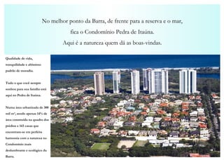 No melhor ponto da Barra, de frente para a reserva e o mar, fica o Condomínio Pedra de Itaúna. Aqui é a natureza quem dá as boas-vindas. Qualidade de vida, tranquilidade e altíssimo padrão de moradia. Tudo o que você sempre sonhou para sua família está aqui no Pedra de Itaúna. Numa área urbanizada de 300 mil m², sendo apenas 14% de área construída na quadra dos prédios e 143 casas que encontram-se em perfeita harmonia com a natureza no Condomínio mais deslumbrante e ecológico da Barra. 