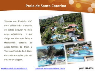 Praia de Santa Catarina

Situado em Piratuba –SC,
uma cidadezinha tranquila,
de beleza singular no meio
oeste catarinense

e que

abriga um dos mais belos e
tradicionais

parques

de

águas termais do Brasil. O
Thermas Piratuba Park Hotel
entra neste roteiro para seu

destino de viagem.

www.thermaspiratubahotel.com.br

reservas@thermaspiratubahotel.com.br

(49) 3553 0000

 
