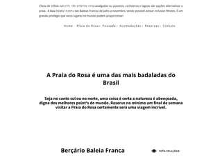 Cheia de trilhas naturais, são próprias para cavalgadas ou passeios, cachoeiras e lagoas são opções alternativas a
praia.  A Baía recebe a visita das Baleias Francas de julho a novembro, sendo possível avistar inclusive ﬁlhotes. É um
grande privilégio que raros lugares no mundo podem proporcionar! 
 
A Praia do Rosa é uma das mais badaladas do
Brasil
Seja no canto sul ou no norte, uma coisa é certa a natureza é abençoada,
digna dos melhores point's do mundo. Reserve no mínimo um final de semana
visitar a Praia do Rosa certamente será uma viagem incrível.
Berçário Baleia Franca  Informações
Home Praia do Rosa  Pousada  Acomodações  Reservas  Contato
 